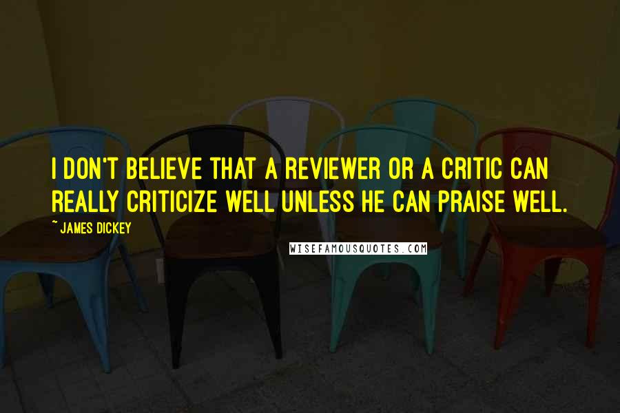 James Dickey Quotes: I don't believe that a reviewer or a critic can really criticize well unless he can praise well.