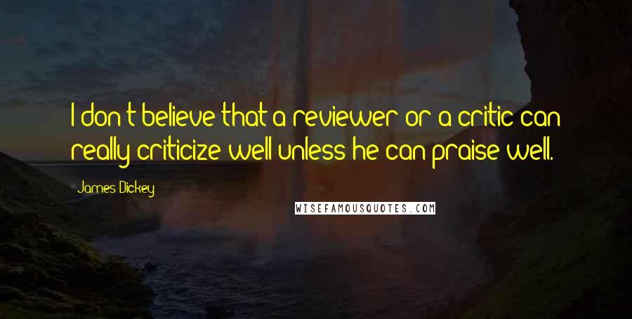 James Dickey Quotes: I don't believe that a reviewer or a critic can really criticize well unless he can praise well.