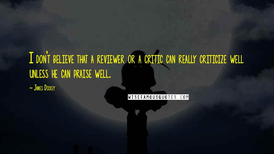 James Dickey Quotes: I don't believe that a reviewer or a critic can really criticize well unless he can praise well.