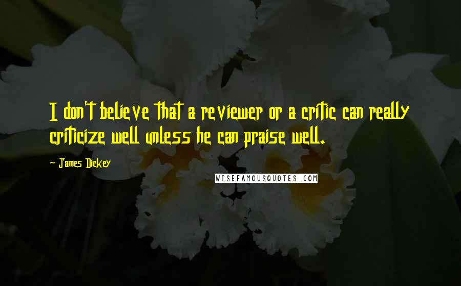 James Dickey Quotes: I don't believe that a reviewer or a critic can really criticize well unless he can praise well.