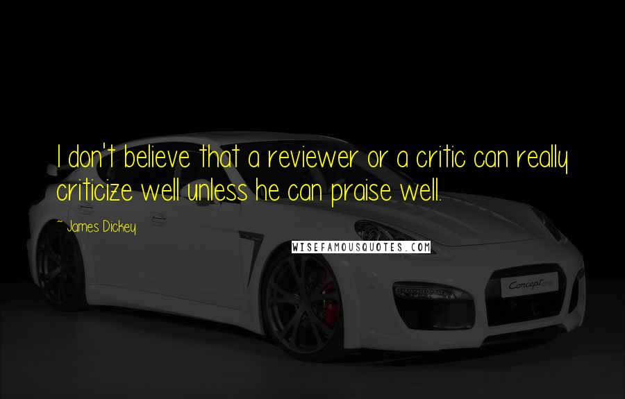 James Dickey Quotes: I don't believe that a reviewer or a critic can really criticize well unless he can praise well.