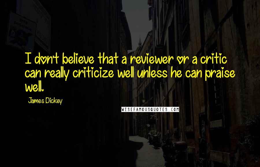 James Dickey Quotes: I don't believe that a reviewer or a critic can really criticize well unless he can praise well.