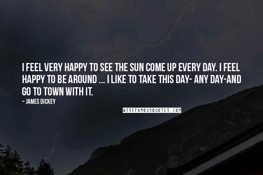 James Dickey Quotes: I feel very happy to see the sun come up every day. I feel happy to be around ... I like to take this day- any day-and go to town with it.