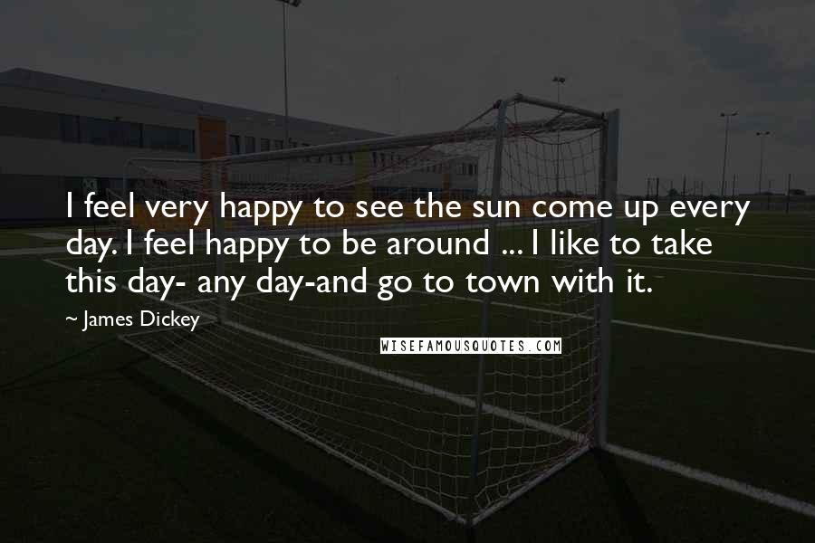 James Dickey Quotes: I feel very happy to see the sun come up every day. I feel happy to be around ... I like to take this day- any day-and go to town with it.