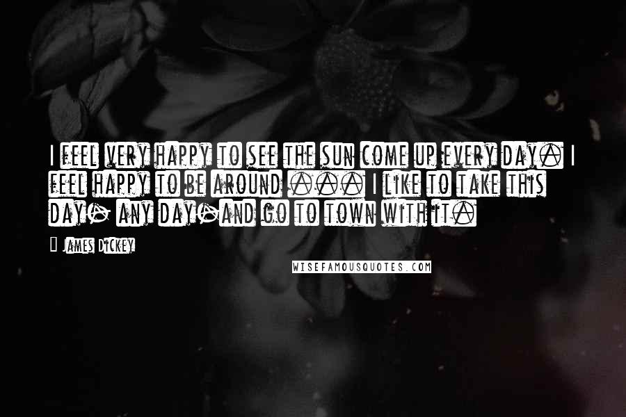 James Dickey Quotes: I feel very happy to see the sun come up every day. I feel happy to be around ... I like to take this day- any day-and go to town with it.