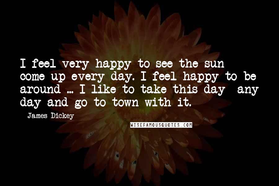 James Dickey Quotes: I feel very happy to see the sun come up every day. I feel happy to be around ... I like to take this day- any day-and go to town with it.