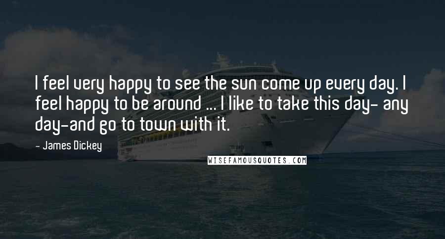 James Dickey Quotes: I feel very happy to see the sun come up every day. I feel happy to be around ... I like to take this day- any day-and go to town with it.