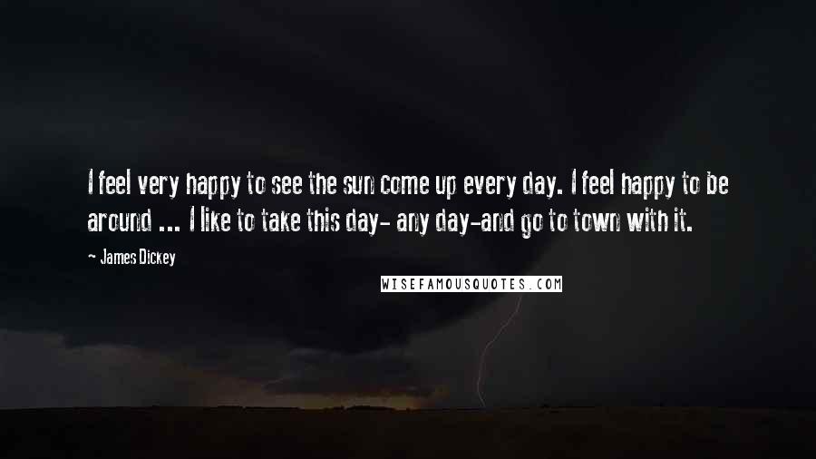 James Dickey Quotes: I feel very happy to see the sun come up every day. I feel happy to be around ... I like to take this day- any day-and go to town with it.