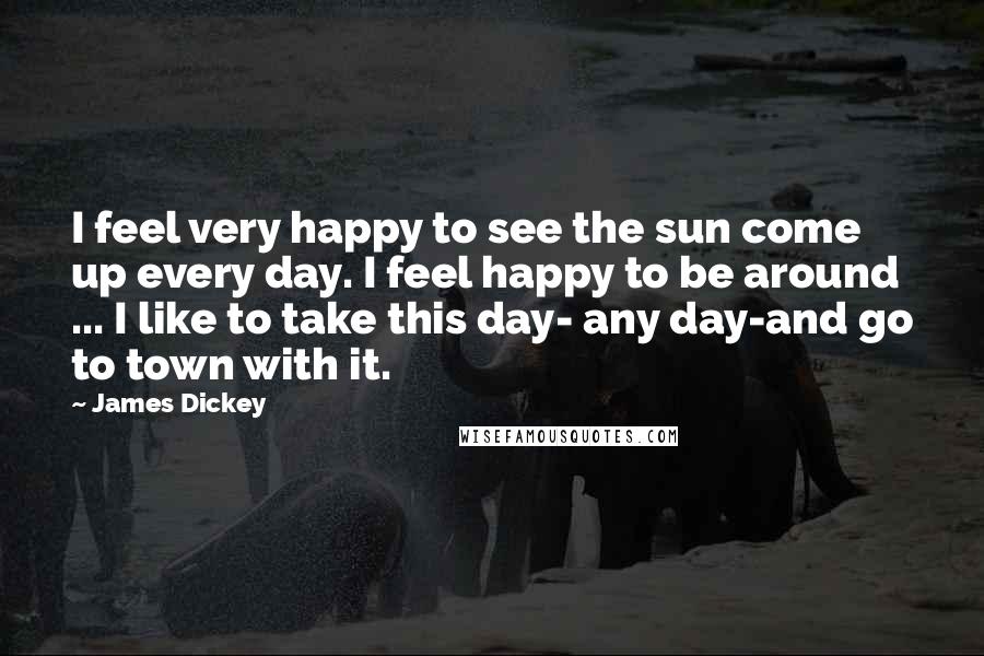 James Dickey Quotes: I feel very happy to see the sun come up every day. I feel happy to be around ... I like to take this day- any day-and go to town with it.