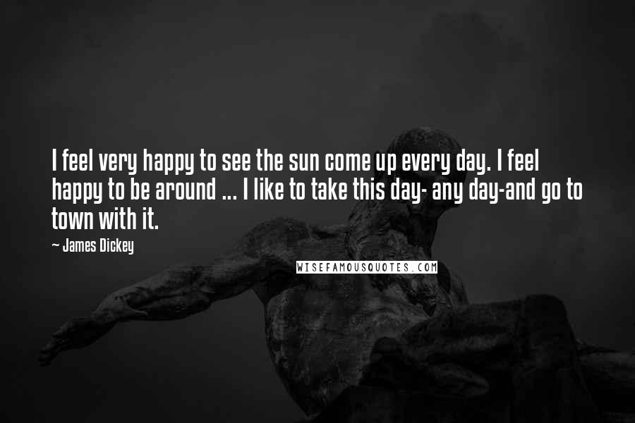 James Dickey Quotes: I feel very happy to see the sun come up every day. I feel happy to be around ... I like to take this day- any day-and go to town with it.