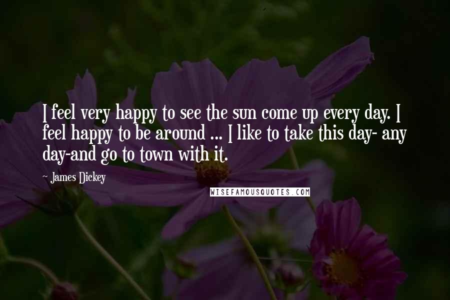 James Dickey Quotes: I feel very happy to see the sun come up every day. I feel happy to be around ... I like to take this day- any day-and go to town with it.