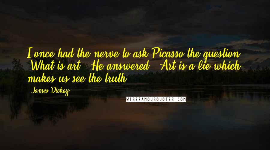 James Dickey Quotes: I once had the nerve to ask Picasso the question, 'What is art?' He answered, 'Art is a lie which makes us see the truth.