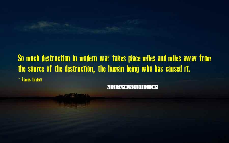 James Dickey Quotes: So much destruction in modern war takes place miles and miles away from the source of the destruction, the human being who has caused it.