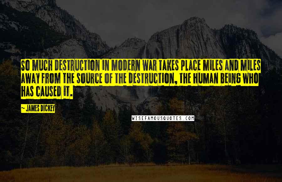 James Dickey Quotes: So much destruction in modern war takes place miles and miles away from the source of the destruction, the human being who has caused it.