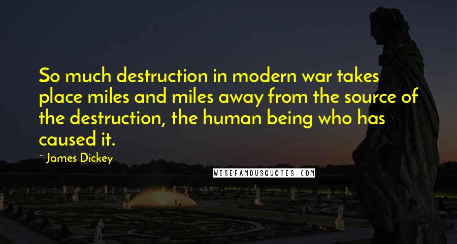 James Dickey Quotes: So much destruction in modern war takes place miles and miles away from the source of the destruction, the human being who has caused it.