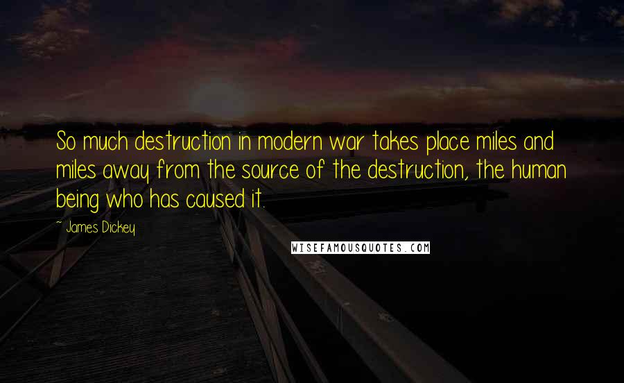 James Dickey Quotes: So much destruction in modern war takes place miles and miles away from the source of the destruction, the human being who has caused it.