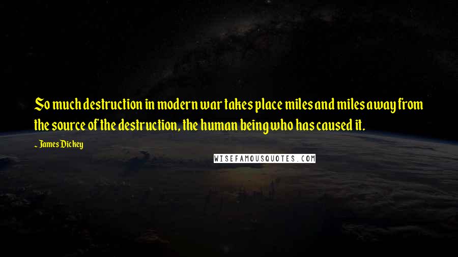 James Dickey Quotes: So much destruction in modern war takes place miles and miles away from the source of the destruction, the human being who has caused it.
