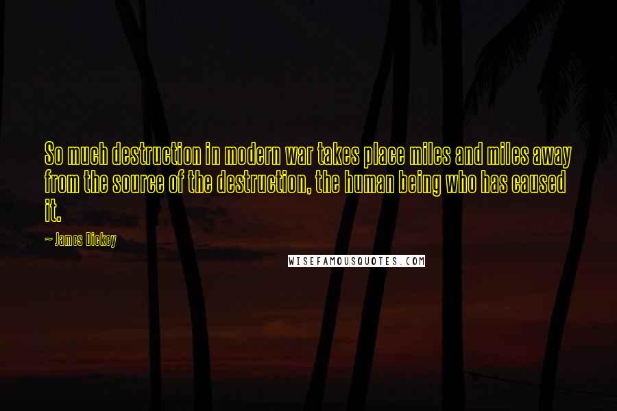 James Dickey Quotes: So much destruction in modern war takes place miles and miles away from the source of the destruction, the human being who has caused it.