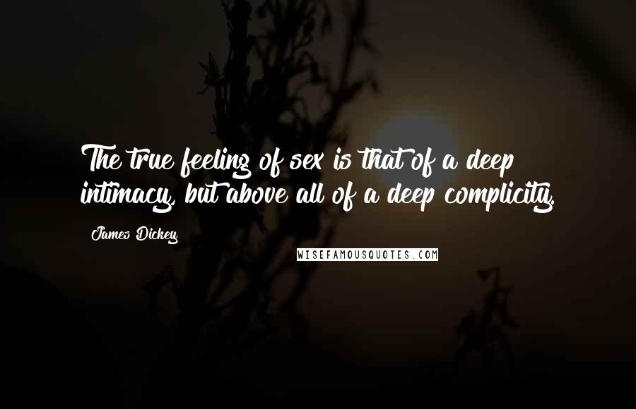 James Dickey Quotes: The true feeling of sex is that of a deep intimacy, but above all of a deep complicity.
