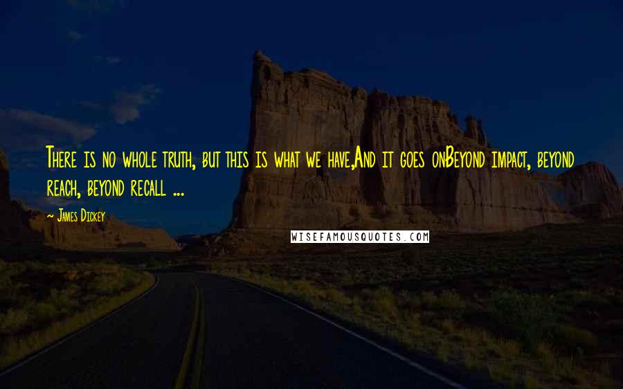 James Dickey Quotes: There is no whole truth, but this is what we have,And it goes onBeyond impact, beyond reach, beyond recall ...