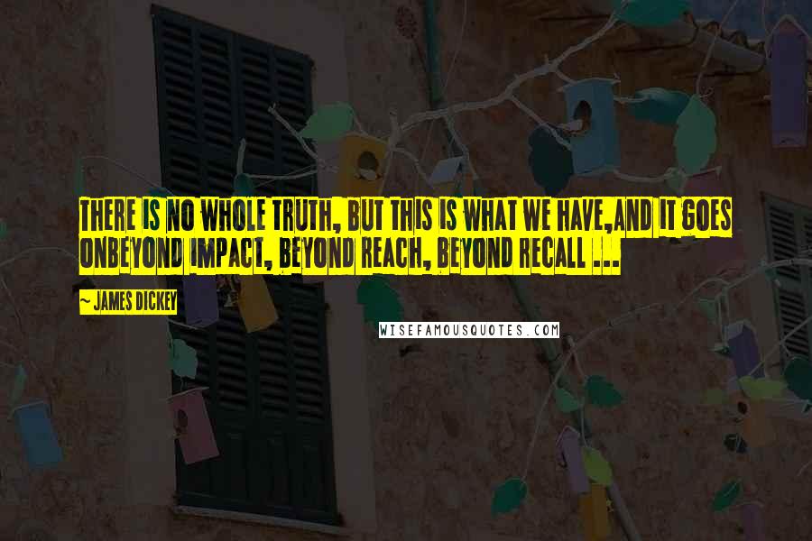 James Dickey Quotes: There is no whole truth, but this is what we have,And it goes onBeyond impact, beyond reach, beyond recall ...