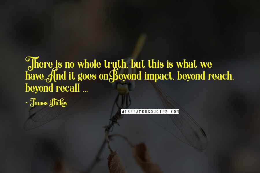 James Dickey Quotes: There is no whole truth, but this is what we have,And it goes onBeyond impact, beyond reach, beyond recall ...