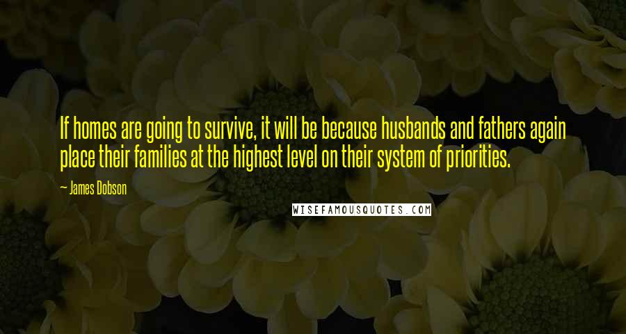 James Dobson Quotes: If homes are going to survive, it will be because husbands and fathers again place their families at the highest level on their system of priorities.