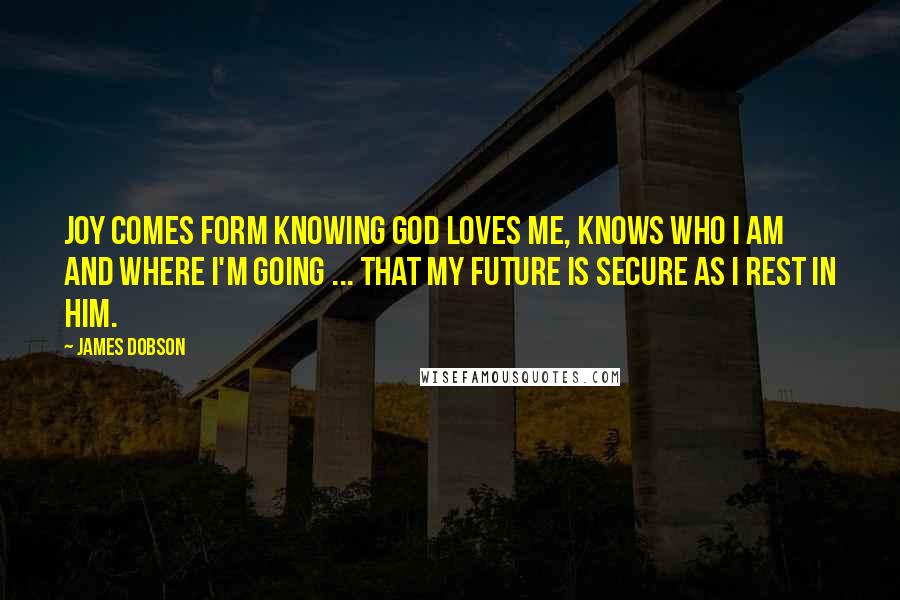 James Dobson Quotes: Joy comes form knowing God loves me, knows who I am and where I'm going ... that my future is secure as I rest in Him.