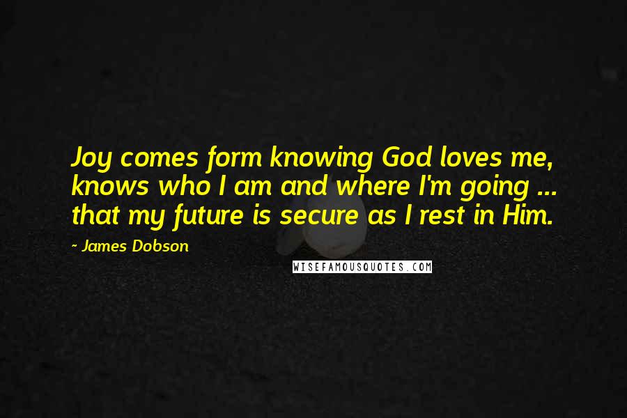 James Dobson Quotes: Joy comes form knowing God loves me, knows who I am and where I'm going ... that my future is secure as I rest in Him.