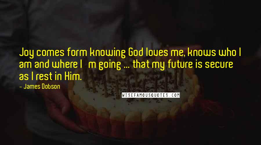 James Dobson Quotes: Joy comes form knowing God loves me, knows who I am and where I'm going ... that my future is secure as I rest in Him.