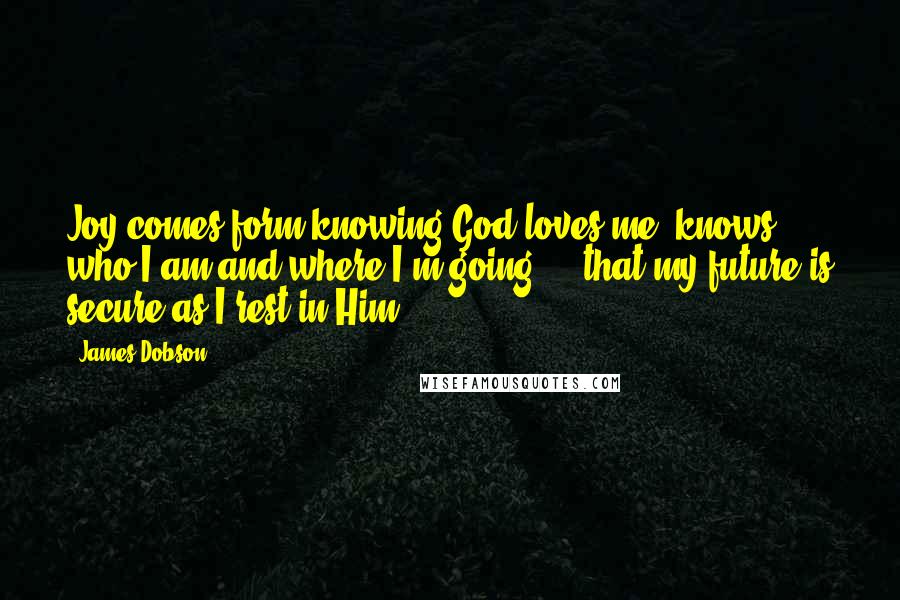 James Dobson Quotes: Joy comes form knowing God loves me, knows who I am and where I'm going ... that my future is secure as I rest in Him.