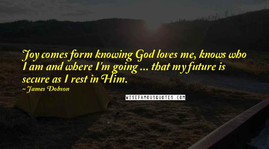 James Dobson Quotes: Joy comes form knowing God loves me, knows who I am and where I'm going ... that my future is secure as I rest in Him.