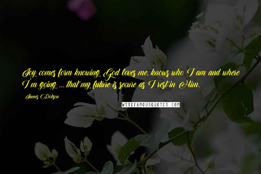 James Dobson Quotes: Joy comes form knowing God loves me, knows who I am and where I'm going ... that my future is secure as I rest in Him.