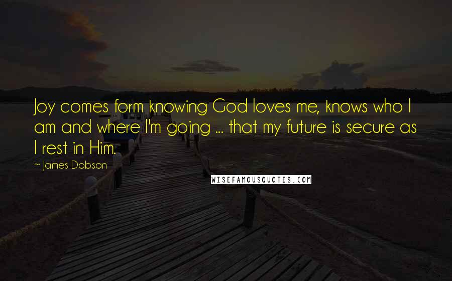 James Dobson Quotes: Joy comes form knowing God loves me, knows who I am and where I'm going ... that my future is secure as I rest in Him.