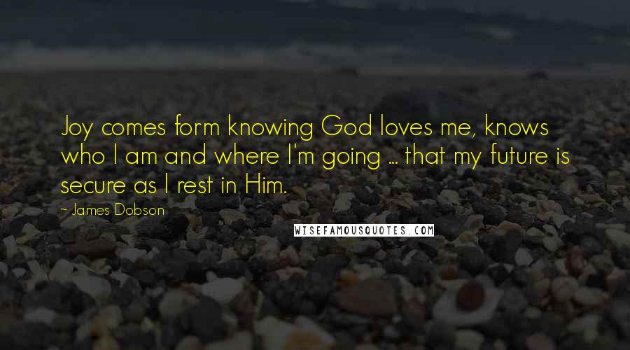 James Dobson Quotes: Joy comes form knowing God loves me, knows who I am and where I'm going ... that my future is secure as I rest in Him.