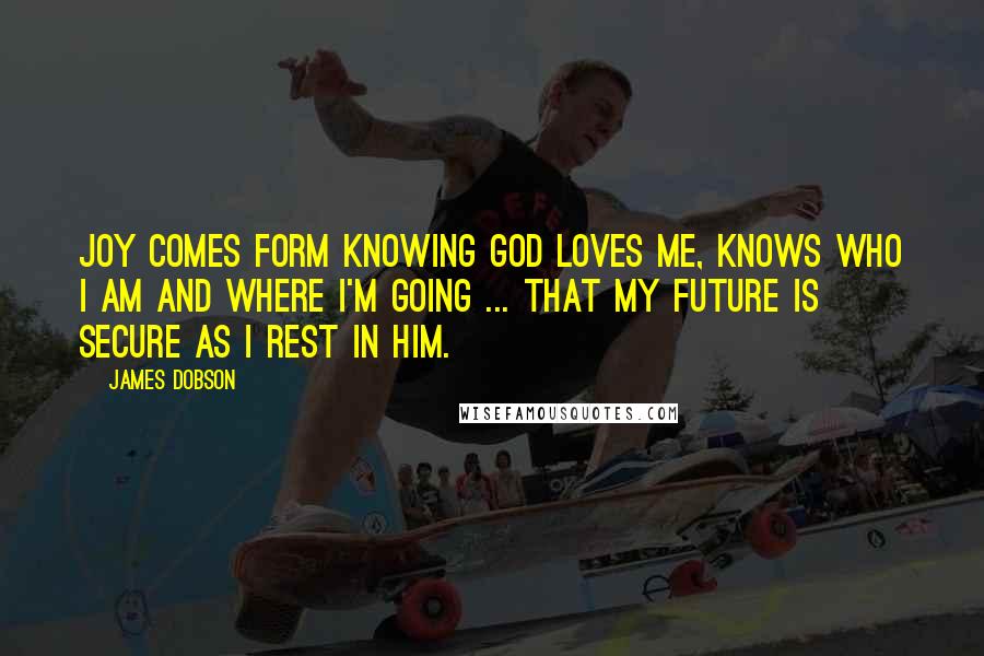 James Dobson Quotes: Joy comes form knowing God loves me, knows who I am and where I'm going ... that my future is secure as I rest in Him.