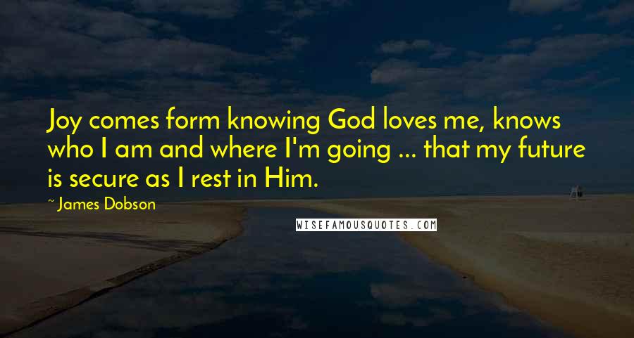 James Dobson Quotes: Joy comes form knowing God loves me, knows who I am and where I'm going ... that my future is secure as I rest in Him.