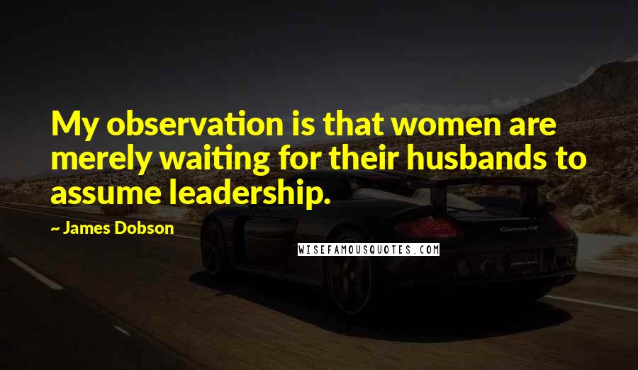 James Dobson Quotes: My observation is that women are merely waiting for their husbands to assume leadership.