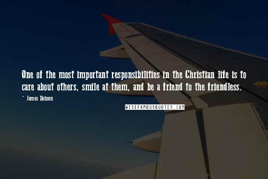 James Dobson Quotes: One of the most important responsibilities in the Christian life is to care about others, smile at them, and be a friend to the friendless.