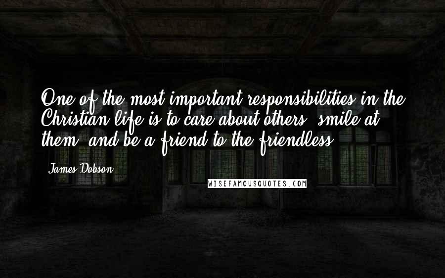 James Dobson Quotes: One of the most important responsibilities in the Christian life is to care about others, smile at them, and be a friend to the friendless.