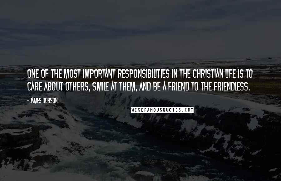 James Dobson Quotes: One of the most important responsibilities in the Christian life is to care about others, smile at them, and be a friend to the friendless.