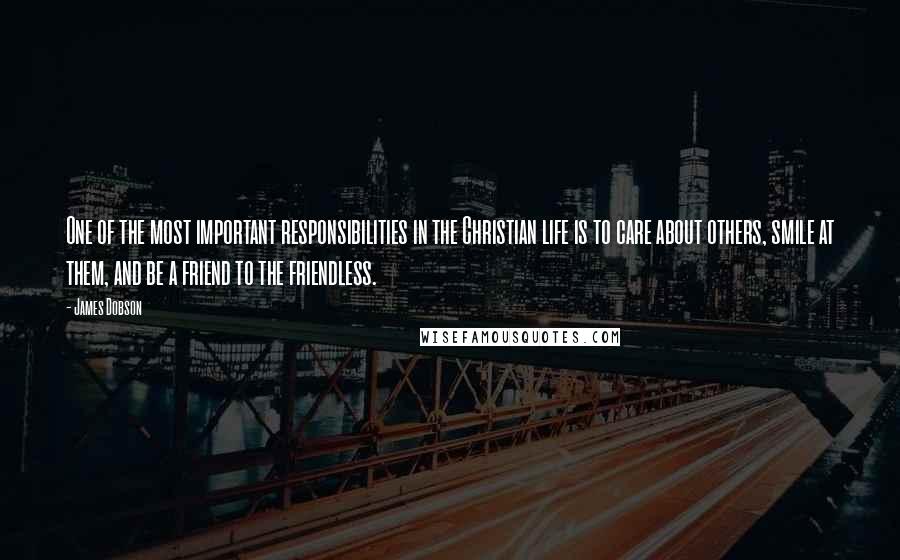 James Dobson Quotes: One of the most important responsibilities in the Christian life is to care about others, smile at them, and be a friend to the friendless.