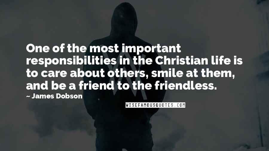 James Dobson Quotes: One of the most important responsibilities in the Christian life is to care about others, smile at them, and be a friend to the friendless.