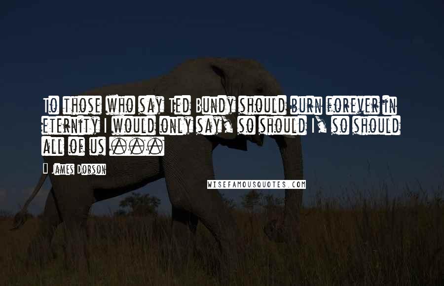 James Dobson Quotes: To those who say Ted Bundy should burn forever in eternity I would only say, so should I, so should all of us ...