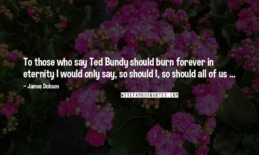 James Dobson Quotes: To those who say Ted Bundy should burn forever in eternity I would only say, so should I, so should all of us ...