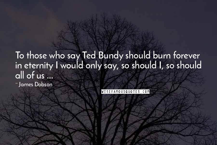 James Dobson Quotes: To those who say Ted Bundy should burn forever in eternity I would only say, so should I, so should all of us ...