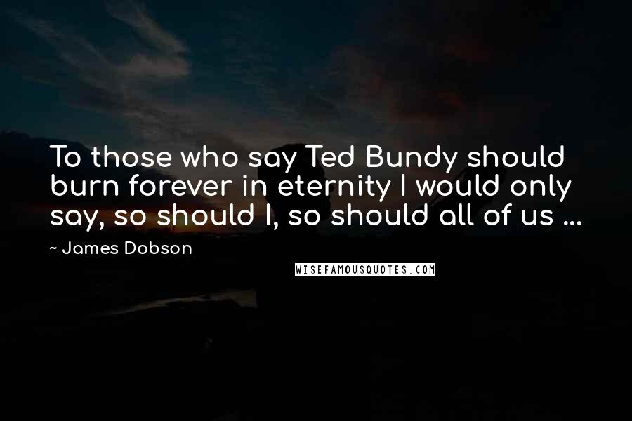 James Dobson Quotes: To those who say Ted Bundy should burn forever in eternity I would only say, so should I, so should all of us ...