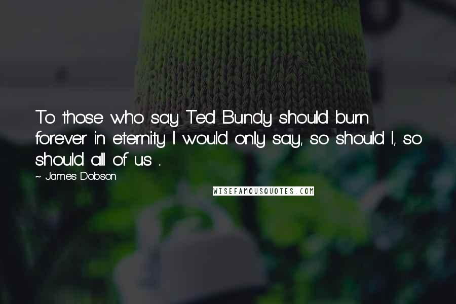 James Dobson Quotes: To those who say Ted Bundy should burn forever in eternity I would only say, so should I, so should all of us ...