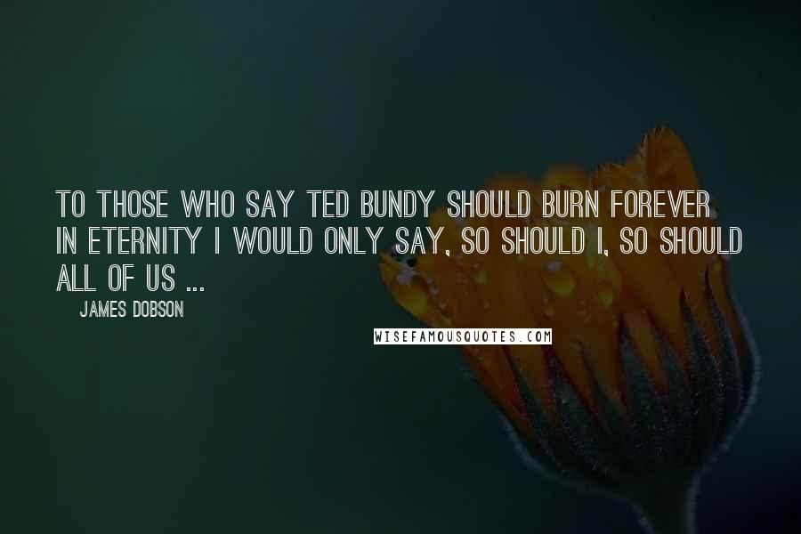 James Dobson Quotes: To those who say Ted Bundy should burn forever in eternity I would only say, so should I, so should all of us ...