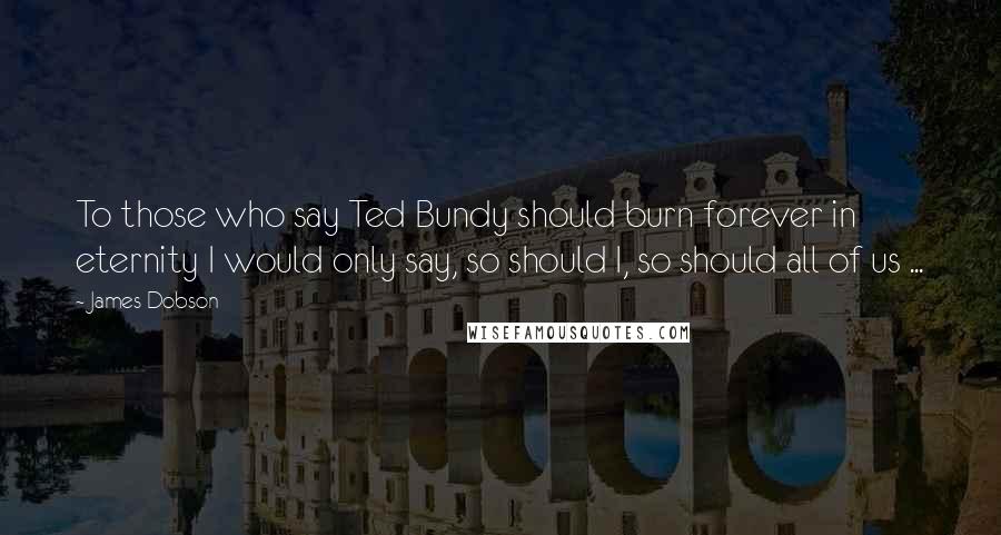 James Dobson Quotes: To those who say Ted Bundy should burn forever in eternity I would only say, so should I, so should all of us ...